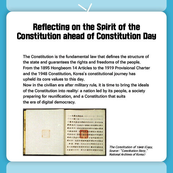Reflecting on the Spirit of the Constitution ahead of Constitution Day
The Constitution is the fundamental law that defines the structure of the state and guarantees the rights and freedoms of the people.
From the 1895 Hongbeom 14 Articles to the 1919 Provisional Charter and the 1948 Constitution, Korea's constitutional journey has upheld its core values to this day.
Now in the civilian era after military rule, it is time to bring the ideals of the Constitution into reality: a nation led by its people, a society preparing for reunification, and a Constitution that suits the era of digital democracy.

The Constitution of 1948 (Copy, Source: “Constitution Story,” National Archives of Korea)
