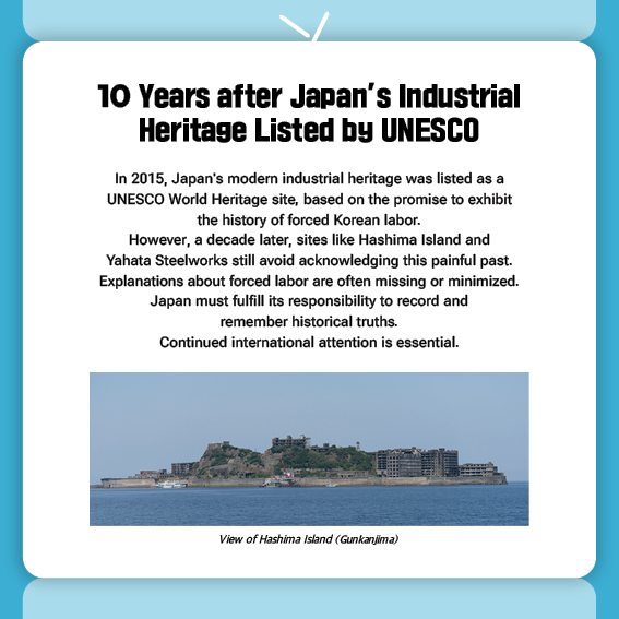 10 Years after Japan’s Industrial Heritage Listed by UNESCO 
In 2015, Japan's modern industrial heritage was listed as a UNESCO World Heritage site, based on the promise to exhibit the history of forced Korean labor. 
However, a decade later, sites like Hashima Island and Yahata Steelworks still avoid acknowledging this painful past. Explanations about forced labor are often missing or minimized. Japan must fulfill its responsibility to record and remember historical truths. Continued international attention is essential.

View of Hashima Island (Gunkanjima)
