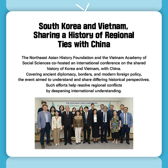 South Korea and Vietnam, Sharing a History of Regional Ties with China
The Northeast Asian History Foundation and the Vietnam Academy of Social Sciences co-hosted an international conference on the shared history of Korea and Vietnam, with China.
Covering ancient diplomacy, borders, and modern foreign policy, the event aimed to understand and share differing historical perspectives.
Such efforts help resolve regional conflicts by deepening international understanding.

