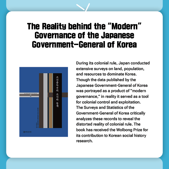 The Reality behind the “Modern” Governance of the Japanese Government-General of Korea
During its colonial rule, Japan conducted extensive surveys on land, population, and resources to dominate Korea. Though the data published by the Japanese Government-General of Korea was portrayed as a product of “modern governance,” in reality it served as a tool for colonial control and exploitation.
The Surveys and Statistics of the Government-General of Korea critically analyzes these records to reveal the distorted reality of colonial rule. The book has received the Wolbong Prize for its contribution to Korean social history research.
