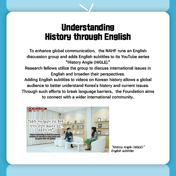 Understanding History through English
To enhance global communication, the NAHF runs an English discussion group and adds English subtitles to its YouTube series “History Angle (HiGLE).”
Research fellows utilize the group to discuss international issues in English and broaden their perspectives.
Adding English subtitles to videos on Korean history allows a global audience to better understand Korea’s history and current issues. Through such efforts to break language barriers, the Foundation aims to connect with a wider international community.

“History Angle (HiGLE)” English subtitles
