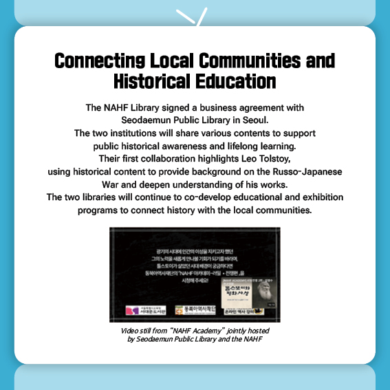 Connecting Local Communities and Historical Education
The NAHF Library signed a business agreement with Seodaemun Public Library in Seoul.
The two institutions will share various contents to support public historical awareness and lifelong learning.
Their first collaboration highlights Leo Tolstoy, using historical content to provide background on the Russo-Japanese War and deepen understanding of his works. The two libraries will continue to co-develop educational and exhibition programs to connect history with the local communities.

Video still from “NAHF Academy” jointly hosted by Seodaemun Public Library and the NAHF
