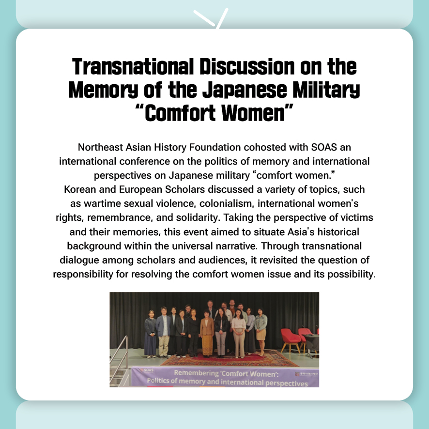 Transnational Discussion on the Memory of the Japanese Military “Comfort Women”
Northeast Asian History Foundation cohosted with SOAS an international conference on the politics of memory and international perspectives on Japanese military “comfort women.”
Korean and European Scholars discussed a variety of topics, such as wartime sexual violence, colonialism, international women's rights, remembrance, and solidarity. Taking the perspective of victims and their memories, this event aimed to situate Asia's historical background within the universal narrative. Through transnational dialogue among scholars and audiences, it revisited the question of responsibility for resolving the comfort women issue and its possibility.
