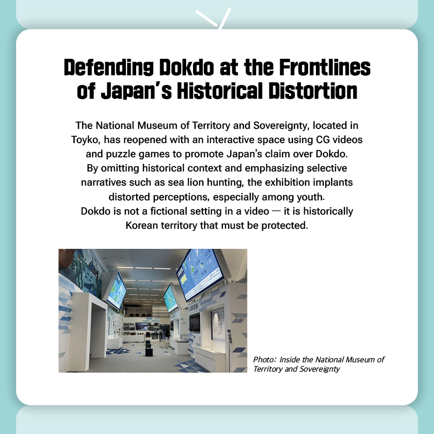 Defending Dokdo at the Frontlines of Japan’s Historical Distortion
The National Museum of Territory and Sovereignty, located in Toyko, has reopened with an interactive space using CG videos and puzzle games to promote Japan’s claim over Dokdo.
By omitting historical context and emphasizing selective narratives such as sea lion hunting, the exhibition implants distorted perceptions, especially among youth.
Dokdo is not a fictional setting in a video — it is historically Korean territory that must be protected.
(Photo: Inside the National Museum of Territory and Sovereignty)
