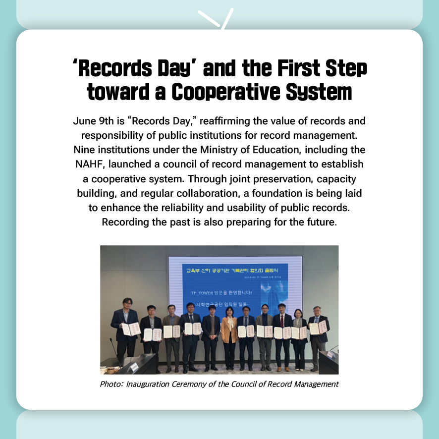 ‘Records Day’ and the First Step toward a Cooperative System
June 9th is “Records Day,” reaffirming the value of records and responsibility of public institutions for record management. 
Nine institutions under the Ministry of Education, including the NAHF, launched a council of record management to establish a cooperative system. Through joint preservation, capacity building, and regular collaboration, a foundation is being laid to enhance the reliability and usability of public records.
Recording the past is also preparing for the future.

(Photo: Inauguration Ceremony of the Council of Record Management)

