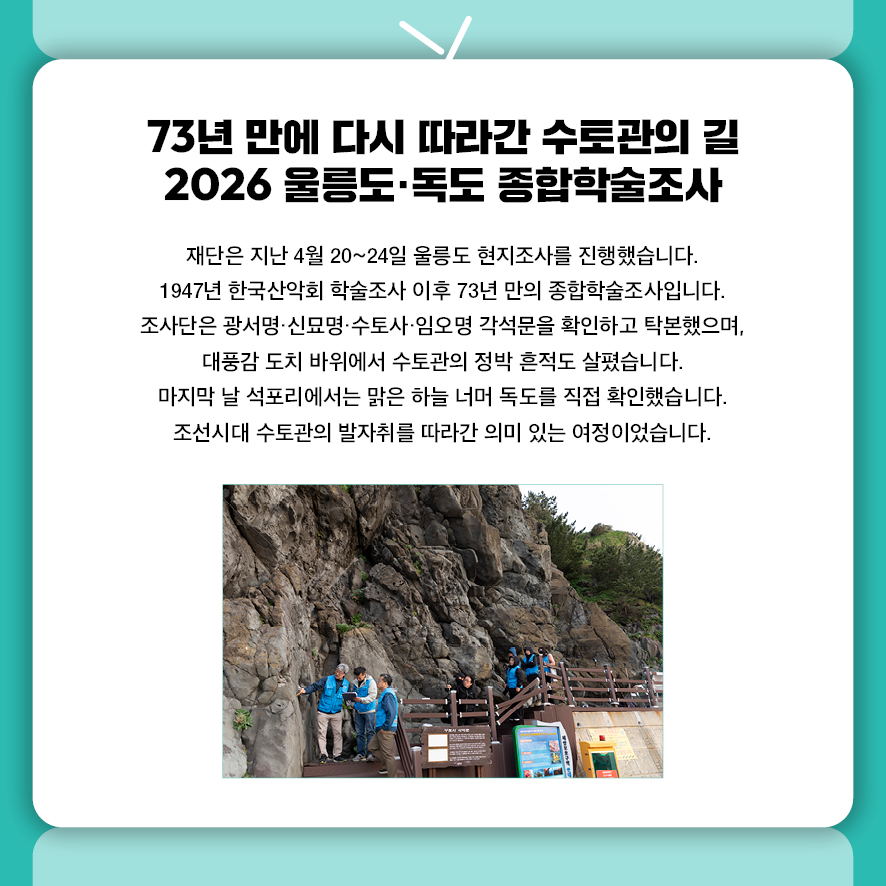 73년 만에 다시 따라간 수토관의 길 2026 울릉도·독도 종합학술조사 재단은 지난 4월 20~24일 울릉도 현지조사를 진행했습니다.  1947년 한국산악회 학술조사 이후 73년 만의 종합학술조사입니다.  조사단은 광서명·신묘명·수토사·임오명 각석문을 확인하고 탁본했으며,  대풍감 도치 바위에서 수토관의 정박 흔적도 살폈습니다.  마지막 날 석포리에서는 맑은 하늘 너머 독도를 직접 확인했습니다.  조선시대 수토관의 발자취를 따라간 의미 있는 여정이었습니다.