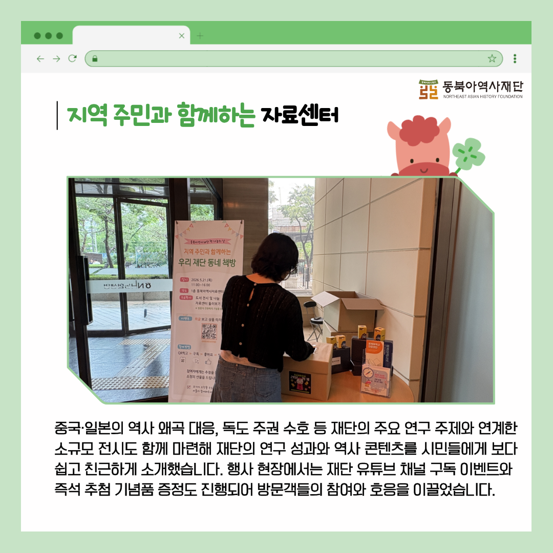 지역 주민과 함께하는 자료센터 중국·일본의 역사 왜곡 대응, 독도 주권 수호 등 재단의 주요 연구 주제와 연계한 소규모 전시도 함께 마련해 재단의 연구 성과와 역사 콘텐츠를 시민들에게 보다 쉽고 친근하게 소개했습니다. 행사 현장에서는 재단 유튜브 채널 구독 이벤트와  즉석 추첨 기념품 증정도 진행되어 방문객들의 참여와 호응을 이끌었습니다.