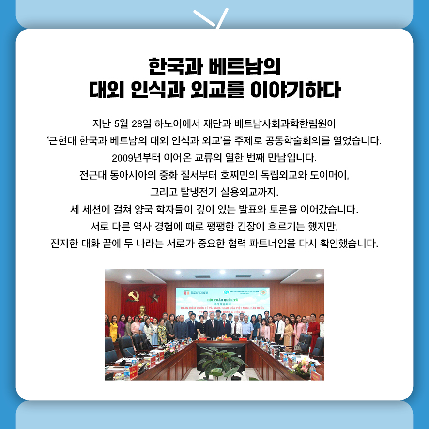 한국과 베트남의 대외 인식과 외교를 이야기하다 지난 5월 28일 하노이에서 재단과 베트남사회과학한림원이  '근현대 한국과 베트남의 대외 인식과 외교'를 주제로 공동학술회의를 열었습니다.  2009년부터 이어온 교류의 열한 번째 만남입니다. 전근대 동아시아의 중화 질서부터 호찌민의 독립외교와 도이머이,  그리고 탈냉전기 실용외교까지.  세 세션에 걸쳐 양국 학자들이 깊이 있는 발표와 토론을 이어갔습니다. 서로 다른 역사 경험에 때로 팽팽한 긴장이 흐르기는 했지만, 진지한 대화 끝에 두 나라는 서로가 중요한 협력 파트너임을 다시 확인했습니다.