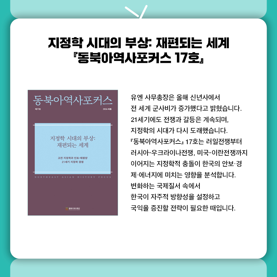 지정학 시대의 부상: 재편되는 세계 『동북아역사포커스 17호』  유엔 사무총장은 올해 신년사에서 전 세계 군사비가 증가했다고 밝혔습니다.  21세기에도 전쟁과 갈등은 계속되며, 지정학의 시대가 다시 도래했습니다.  『동북아역사포커스』 17호는 러일전쟁부터 러시아-우크라이나전쟁,  미국-이란전쟁까지 이어지는 지정학적 충돌이  한국의 안보·경제·에너지에 미치는 영향을 분석합니다.  변화하는 국제질서 속에서 한국이 자주적 방향성을 설정하고  국익을 증진할 전략이 필요한 때입니다.