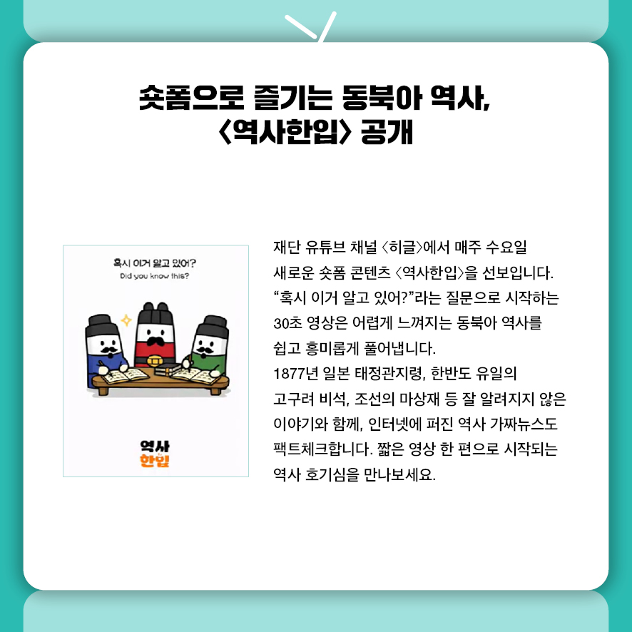 숏폼으로 즐기는 동북아 역사, 〈역사한입〉 공개 재단 유튜브 채널 〈히글〉에서 매주 수요일  새로운 숏폼 콘텐츠 〈역사한입〉을 선보입니다.  "혹시 이거 알고 있어?"라는 질문으로 시작하는 30초 영상은  어렵게 느껴지는 동북아 역사를 쉽고 흥미롭게 풀어냅니다.  1877년 일본 태정관지령, 한반도 유일의 고구려 비석, 조선의 마상재 등  잘 알려지지 않은 이야기와 함께,  인터넷에 퍼진 역사 가짜뉴스도 팩트체크합니다.  짧은 영상 한 편으로 시작되는 역사 호기심을 만나보세요.