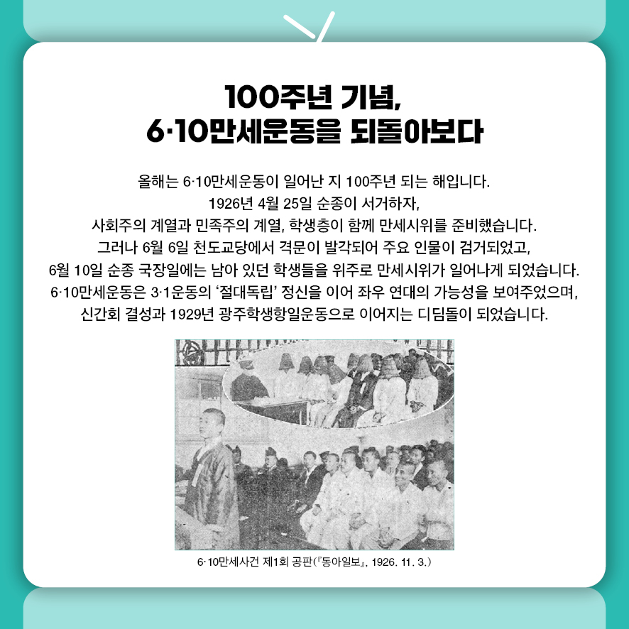 100주년 기념, 6·10만세운동을 되돌아보다 올해는 6·10만세운동이 일어난 지 100주년 되는 해입니다.  1926년 4월 25일 순종이 서거하자,  사회주의 계열과 민족주의 계열, 학생층이 함께 만세시위를 준비했습니다.  그러나 6월 6일 천도교당에서 격문이 발각되어 주요 인물이 검거되었고, 6월 10일 순종 국장일에는 남아 있던 학생들을 위주로 만세시위가 일어나게 되었습니다. 6·10만세운동은 3·1운동의 '절대독립' 정신을 이어 좌우 연대의 가능성을 보여주었으며,  신간회 결성과 1929년 광주학생항일운동으로 이어지는 디딤돌이 되었습니다. 사진: 6‧10만세사건 제1회 공판(『동아일보』, 1926. 11. 3.)